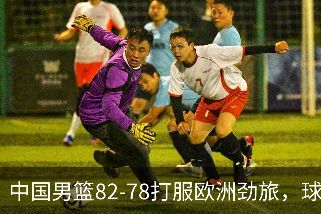 中国男篮82-78打服欧洲劲旅，球员评分：3人满分，3人及格，徐昕炸了！郭士强手中还有多少王炸没用